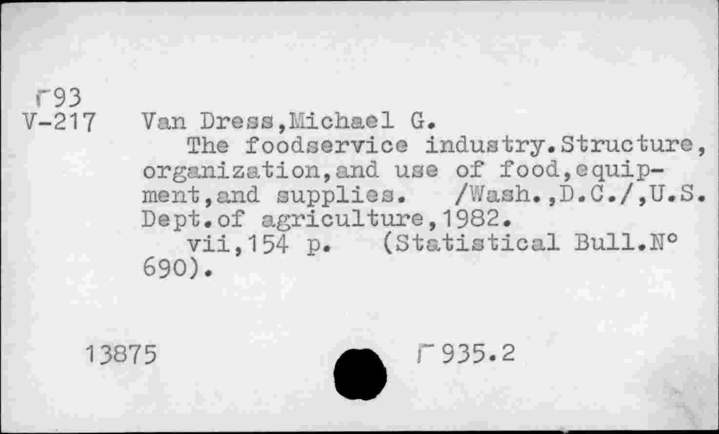 ﻿F93 V-217
Van Dress,Michael G.
The foodservice industry.Structure, organization,and use of food,equipment,and supplies. /Wash.,D.C./,U.S. Dept.of agriculture,1982.
vii,154 p. (Statistical Bull.№ 690).
13875
F935.2